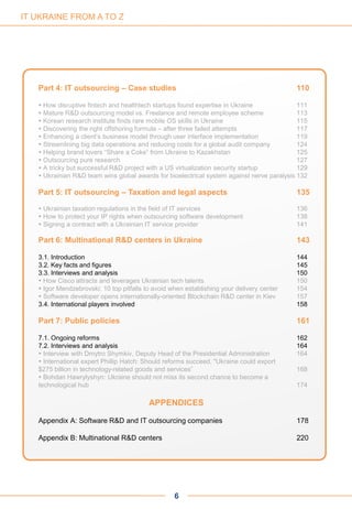 6
IT UKRAINE FROM A TO Z
Part 4: IT outsourcing – Case studies 110
 How disruptive fintech and healthtech startups found expertise in Ukraine 111
 Mature R&D outsourcing model vs. Freelance and remote employee scheme 113
 Korean research institute finds rare mobile OS skills in Ukraine 115
 Discovering the right offshoring formula – after three failed attempts 117
 Enhancing a client’s business model through user interface implementation 119
 Streamlining big data operations and reducing costs for a global audit company 124
 Helping brand lovers “Share a Coke” from Ukraine to Kazakhstan 125
 Outsourcing pure research 127
 A tricky but successful R&D project with a US virtualization security startup 129
 Ukrainian R&D team wins global awards for bioelectrical system against nerve paralysis 132
Part 5: IT outsourcing – Taxation and legal aspects 135
 Ukrainian taxation regulations in the field of IT services 136
 How to protect your IP rights when outsourcing software development 138
 Signing a contract with a Ukrainian IT service provider 141
Part 6: Multinational R&D centers in Ukraine 143
3.1. Introduction 144
3.2. Key facts and figures 145
3.3. Interviews and analysis 150
 How Cisco attracts and leverages Ukrainian tech talents 150
 Igor Mendzebrovski: 10 top pitfalls to avoid when establishing your delivery center 154
 Software developer opens internationally-oriented Blockchain R&D center in Kiev 157
3.4. International players involved 158
Part 7: Public policies 161
7.1. Ongoing reforms 162
7.2. Interviews and analysis 164
 Interview with Dmytro Shymkiv, Deputy Head of the Presidential Administration 164
 International expert Phillip Hatch: Should reforms succeed, "Ukraine could export
$275 billion in technology-related goods and services” 168
 Bohdan Hawrylyshyn: Ukraine should not miss its second chance to become a
technological hub 174
APPENDICES
Appendix A: Software R&D and IT outsourcing companies 178
Appendix B: Multinational R&D centers 220
 
