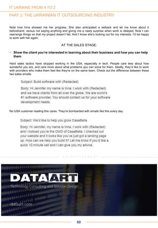 Note how Inna showed me her progress. She also anticipated a setback and let me know about it
beforehand, versus not saying anything and giving me a nasty surprise when work is delayed. Now I can
rearrange things so that my project doesn’t fail. And I know she’s looking out for my interests. I’d be happy
to work with her again.
AT THE SALES STAGE:
 Show the client you’re interested in learning about their business and how you can help
them
Hard sales tactics have stopped working in the USA, especially in tech. People care less about how
wonderful you are, and care more about what problems you can solve for them. Ideally, they’d like to work
with providers who make them feel like they’re on the same team. Check out the difference between these
two sales emails:
No USA customer reading this cares. They’re bombarded with emails like this every day.
60
IT UKRAINE FROM A TO Z
PART 2: THE UKRAINIAN IT OUTSOURCING INDUSTRY
A D V E R T I S E M E N T
 