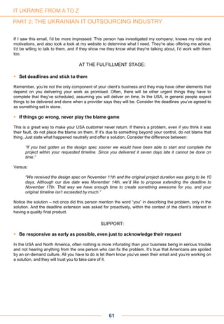 If I saw this email, I’d be more impressed. This person has investigated my company, knows my role and
motivations, and also took a look at my website to determine what I need. They’re also offering me advice.
I’d be willing to talk to them, and if they show me they know what they’re talking about, I’d work with them
too.
AT THE FULFILLMENT STAGE:
 Set deadlines and stick to them
Remember, you’re not the only component of your client’s business and they may have other elements that
depend on you delivering your work as promised. Often, there will be other urgent things they have to
complete that they’ve scheduled, assuming you will deliver on time. In the USA, in general people expect
things to be delivered and done when a provider says they will be. Consider the deadlines you’ve agreed to
as something set in stone.
 If things go wrong, never play the blame game
This is a great way to make your USA customer never return. If there’s a problem, even if you think it was
their fault, do not place the blame on them. If it’s due to something beyond your control, do not blame that
thing. Just state what happened neutrally and offer a solution. Consider the difference between:
“If you had gotten us the design spec sooner we would have been able to start and complete the
project within your requested timeline. Since you delivered it seven days late it cannot be done on
time.”
Versus:
“We received the design spec on November 11th and the original project duration was going to be 10
days. Although our due date was November 14th, we’d like to propose extending the deadline to
November 17th. That way we have enough time to create something awesome for you, and your
original timeline isn’t exceeded by much.”
Notice the solution – not once did this person mention the word “you” in describing the problem, only in the
solution. And the deadline extension was asked for proactively, within the context of the client’s interest in
having a quality final product.
SUPPORT:
 Be responsive as early as possible, even just to acknowledge their request
In the USA and North America, often nothing is more infuriating than your business being in serious trouble
and not hearing anything from the one person who can fix the problem. It’s true that Americans are spoiled
by an on-demand culture. All you have to do is let them know you’ve seen their email and you’re working on
a solution, and they will trust you to take care of it.
61
IT UKRAINE FROM A TO Z
PART 2: THE UKRAINIAN IT OUTSOURCING INDUSTRY
 