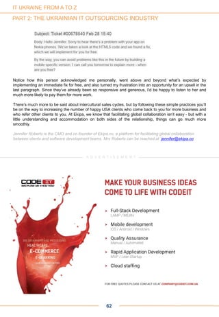 Notice how this person acknowledged me personally, went above and beyond what’s expected by
implementing an immediate fix for free, and also turned my frustration into an opportunity for an upsell in the
last paragraph. Since they’ve already been so responsive and generous, I’d be happy to listen to her and
much more likely to pay them for more work.
There’s much more to be said about intercultural sales cycles, but by following these simple practices you’ll
be on the way to increasing the number of happy USA clients who come back to you for more business and
who refer other clients to you. At Ekipa, we know that facilitating global collaboration isn’t easy - but with a
little understanding and accommodation on both sides of the relationship, things can go much more
smoothly.
Jennifer Roberts is the CMO and co-founder of Ekipa.co, a platform for facilitating global collaboration
between clients and software development teams. Mrs Roberts can be reached at jennifer@ekipa.co
62
A D V E R T I S E M E N TA D V E R T I S E M E N T
IT UKRAINE FROM A TO Z
PART 2: THE UKRAINIAN IT OUTSOURCING INDUSTRY
 