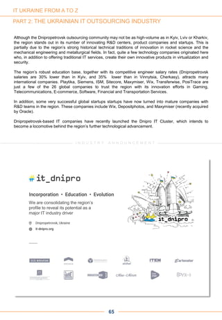 Although the Dnipropetrovsk outsourcing community may not be as high-volume as in Kyiv, Lviv or Kharkiv,
the region stands out in its number of innovating R&D centers, product companies and startups. This is
partially due to the region’s strong historical technical traditions of innovation in rocket science and the
mechanical engineering and metallurgical fields. In fact, quite a few technology companies originated here
who, in addition to offering traditional IT services, create their own innovative products in virtualization and
security.
The region’s robust education base, together with its competitive engineer salary rates (Dnipropetrovsk
salaries are 30% lower than in Kyiv, and 35% lower than in Vinnytsia, Cherkasy), attracts many
international companies. Playtika, Siemens, ISM, Sitecore, Maxymiser, Wix, Transferwise, PosiTrace are
just a few of the 26 global companies to trust the region with its innovation efforts in Gaming,
Telecommunications, E-commerce, Software, Financial and Transportation Services.
In addition, some very successful global startups startups have now turned into mature companies with
R&D teams in the region. These companies include Wix, Depositphotos, and Maxymiser (recently acquired
by Oracle).
Dnipropetrovsk-based IT companies have recently launched the Dnipro IT Cluster, which intends to
become a locomotive behind the region’s further technological advancement.
65
I N D U S T R Y A N N O U N C E M E N T
We are consolidating the region’s
profile to reveal its potential as a
major IT industry driver
IT UKRAINE FROM A TO Z
PART 2: THE UKRAINIAN IT OUTSOURCING INDUSTRY
 