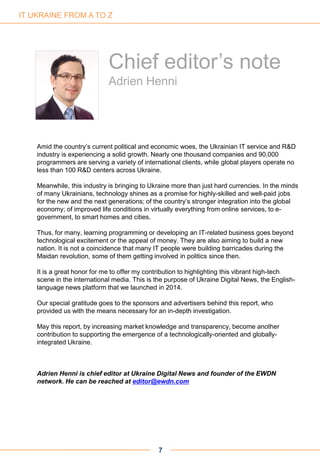 7
Chief editor’s note
Adrien Henni
Amid the country’s current political and economic woes, the Ukrainian IT service and R&D
industry is experiencing a solid growth. Nearly one thousand companies and 90,000
programmers are serving a variety of international clients, while global players operate no
less than 100 R&D centers across Ukraine.
Meanwhile, this industry is bringing to Ukraine more than just hard currencies. In the minds
of many Ukrainians, technology shines as a promise for highly-skilled and well-paid jobs
for the new and the next generations; of the country’s stronger integration into the global
economy; of improved life conditions in virtually everything from online services, to e-
government, to smart homes and cities.
Thus, for many, learning programming or developing an IT-related business goes beyond
technological excitement or the appeal of money. They are also aiming to build a new
nation. It is not a coincidence that many IT people were building barricades during the
Maidan revolution, some of them getting involved in politics since then.
It is a great honor for me to offer my contribution to highlighting this vibrant high-tech
scene in the international media. This is the purpose of Ukraine Digital News, the English-
language news platform that we launched in 2014.
Our special gratitude goes to the sponsors and advertisers behind this report, who
provided us with the means necessary for an in-depth investigation.
May this report, by increasing market knowledge and transparency, become another
contribution to supporting the emergence of a technologically-oriented and globally-
integrated Ukraine.
Adrien Henni is chief editor at Ukraine Digital News and founder of the EWDN
network. He can be reached at editor@ewdn.com
IT UKRAINE FROM A TO Z
 