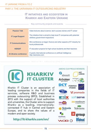 72
IT INITIATIVES AND ECOSYSTEM IN
KHARKIV AND EASTERN UKRAINE
IT UKRAINE FROM A TO Z
PART 2: THE UKRAINIAN IT OUTSOURCING INDUSTRY
I N D U S T R Y A N N O U N C E M E N T
Key community projects and events
Passion Talk Video lectures about science, tech success stories and IT career
IT Legal Support
The initiative that is aimed to help local IT companies with potential
arbitrary government inspections
IT Communications
Mini-conference on legal, finance and other aspects of IT industry for
local professionals
KIDS2IT IT education projects for high school students and their teachers
AI Ukraine conference
A yearly international conference on artificial intelligence
http://aiukraine.com
 