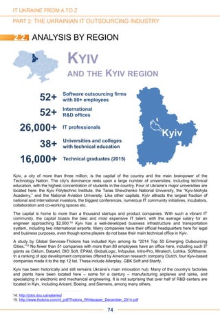 38+ Universities and colleges
with technical education
16,000+ Technical graduates (2015)
52+ Software outsourcing firms
with 80+ employees
52+ International
R&D offices
26,000+ IT professionals
Kyiv
Kyiv, a city of more than three million, is the capital of the country and the main brainpower of the
Technology Nation. The city’s dominance rests upon a large number of universities, including technical
education, with the highest concentration of students in the country. Four of Ukraine’s major universities are
located here: the Kyiv Polytechnic Institute, the Taras Shevchenko National University, the “Kyiv-Mohyla
Academy,” and the National Aviation University. Like other capitals, Kyiv attracts the largest fraction of
national and international investors, the biggest conferences, numerous IT community initiatives, incubators,
collaboration and co-working spaces etc.
The capital is home to more than a thousand startups and product companies. With such a vibrant IT
community, the capital boasts the best and most expensive IT talent, with the average salary for an
engineer approaching $2,000.14 Kyiv has a well-developed business infrastructure and transportation
system, including two international airports. Many companies have their official headquarters here for legal
and business purposes, even though some players do not base their main technical office in Kyiv.
A study by Global Services-Tholons has included Kyiv among its “2014 Top 50 Emerging Outsourcing
Cities.”15 No fewer than 51 companies with more than 80 employees have an office here, including such IT
giants as Ciklum, DataArt, DIO Soft, EPAM, GlobalLogic, Infopulse, Intro-Pro, Miratech, Lohika, Softtheme.
In a ranking of app development companies offered by American research company Clutch, four Kyiv-based
companies made it to the top 12 list. These include Alterplay, GBK Soft and Stanfy.
Kyiv has been historically and still remains Ukraine’s main innovation hub. Many of the country’s factories
and plants have been located here – some for a century – manufacturing airplanes and tanks, and
specializing in electronic and mechanical engineering. It is not surprising that over half of R&D centers are
located in Kyiv, including Aricent, Boeing, and Siemens, among many others.
KYIV
AND THE KYIV REGION
74
14. http://jobs.dou.ua/salaries/
15. http://www.tholons.com/nl_pdf/Tholons_Whitepaper_December_2014.pdf
2.2. ANALYSIS BY REGION
IT UKRAINE FROM A TO Z
PART 2: THE UKRAINIAN IT OUTSOURCING INDUSTRY
 