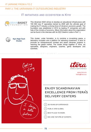 IT INITIATIVES AND ECOSYSTEM IN KYIV
This Ukrainian NGO strives to develop an educational infrastructure with
100 000 new IT specialists trained by 2020 with the ultimate goal of
making the IT industry a driving force of Ukraine’s economic growth. The
foundation was established in 2014 by leading IT companies and with
help of the ministry of economy. (More information about this organization
can be found in the interview with its CEO Vladimir Liulka in Part 1.)
This cluster, under formation, is to combine a co-working space, a
laboratory incubator and a platform for attracting investment. It aims to
promote an entrepreneurial mindset and assist Ukrainian projects in
reaching the global market. The cluster brings together IT firms, art
specialists, designers, engineers, coaches, game developers and
scientists.
Kyiv High-Tech
Cluster
75
IT UKRAINE FROM A TO Z
PART 2: THE UKRAINIAN IT OUTSOURCING INDUSTRY
A D V E R T I S E M E N T
 