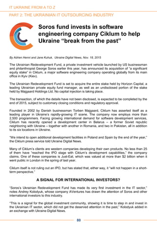 80
By Adrien Henni and Jane Kuhuk, Ukraine Digital News, Nov. 18, 2015
The Ukrainian Redevelopment Fund, a private investment vehicle launched by US businessman
and philanthropist George Soros earlier this year, has announced its acquisition of “a significant
equity stake” in Ciklum, a major software engineering company operating globally from its main
office in Kyiv (Kiev).
The Ukrainian Redevelopment Fund is set to acquire the entire stake held by Horizon Capital, a
leading Ukrainian private equity fund manager, as well as an undisclosed portion of the stake
held by Majgaard Holdings Ltd. No capital injection is taking place.
The transaction, of which the details have not been disclosed, is expected to be completed by the
end of 2015, subject to customary closing conditions and regulatory approval.
Founded in 2002 by Danish businessman Torben Majgaard, Ciklum has asserted itself as a
leading player in Ukraine’s rapidly-growing IT scene. The company now employs more than
2,500 programmers. Facing growing international demand for software development services,
Ciklum has recently opened a development center in Belarus – a former Soviet republic
neighboring with Ukraine – together with another in Romania, and two in Pakistan, all in addition
to its six locations in Ukraine.
“We intend to open additional development facilities in Poland and Spain by the end of the year,”
the Ciklum press service told Ukraine Digital News.
Many of Ciklum’s clients are western companies developing their own products. No less than 25
of them have “reached the IPO stage with Ciklum’s development capabilities,” the company
claims. One of these companies is Just-Eat, which was valued at more than $2 billion when it
went public in London in the spring of last year.
Ciklum itself is not ruling out an IPO, but has stated that, either way, it “will not happen in a short-
term perspective.”
A SIGNAL FOR INTERNATIONAL INVESTORS?
“Soros’s Ukrainian Redevelopment Fund has made its very first investment in the IT sector,”
notes Andrey Kolodyuk, whose company AVentures has drawn the attention of Soros and other
international investors to this industry.
“This is a signal for the global investment community, showing it is time to step in and invest in
the Ukrainian IT sector, which did not get the deserved attention in the past,” Kolodyuk added in
an exchange with Ukraine Digital News.
Soros fund invests in software
engineering company Ciklum to help
Ukraine “break from the past”
IT UKRAINE FROM A TO Z
PART 2: THE UKRAINIAN IT OUTSOURCING INDUSTRY
 