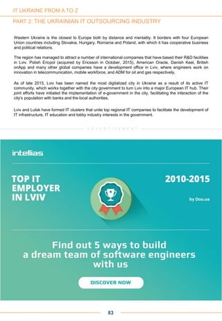 Western Ukraine is the closest to Europe both by distance and mentality. It borders with four European
Union countries including Slovakia, Hungary, Romania and Poland, with which it has cooperative business
and political relations.
The region has managed to attract a number of international companies that have based their R&D facilities
in Lviv. Polish Ericpol (acquired by Ericsson in October, 2015), American Oracle, Danish Keel, British
onApp and many other global companies have a development office in Lviv, where engineers work on
innovation in telecommunication, mobile workforce, and ADM for oil and gas respectively.
As of late 2015, Lviv has been named the most digitalized city in Ukraine as a result of its active IT
community, which works together with the city government to turn Lviv into a major European IT hub. Their
joint efforts have initiated the implementation of e-government in the city, facilitating the interaction of the
city’s population with banks and the local authorities.
Lviv and Lutsk have formed IT clusters that unite top regional IT companies to facilitate the development of
IT infrastructure, IT education and lobby industry interests in the government.
83
A D V E R T I S E M E N T
IT UKRAINE FROM A TO Z
PART 2: THE UKRAINIAN IT OUTSOURCING INDUSTRY
 
