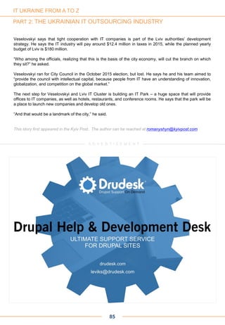 Veselovskyi says that tight cooperation with IT companies is part of the Lviv authorities’ development
strategy. He says the IT industry will pay around $12.4 million in taxes in 2015, while the planned yearly
budget of Lviv is $180 million.
“Who among the officials, realizing that this is the basis of the city economy, will cut the branch on which
they sit?” he asked.
Veselovskyi ran for City Council in the October 2015 election, but lost. He says he and his team aimed to
“provide the council with intellectual capital, because people from IT have an understanding of innovation,
globalization, and competition on the global market.”
The next step for Veselovskyi and Lviv IT Cluster is building an IT Park – a huge space that will provide
offices to IT companies, as well as hotels, restaurants, and conference rooms. He says that the park will be
a place to launch new companies and develop old ones.
“And that would be a landmark of the city,” he said.
This story first appeared in the Kyiv Post.. The author can be reached at romanyshyn@kyivpost.com
85
IT UKRAINE FROM A TO Z
PART 2: THE UKRAINIAN IT OUTSOURCING INDUSTRY
A D V E R T I S E M E N T
 