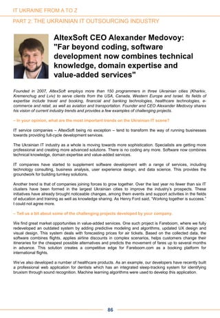 Founded in 2007, AltexSoft employs more than 150 programmers in three Ukrainian cities (Kharkiv,
Kremenchug and Lviv) to serve clients from the USA, Canada, Western Europe and Israel. Its fields of
expertise include travel and booking, financial and banking technologies, healthcare technologies, e-
commerce and retail, as well as aviation and transportation. Founder and CEO Alexander Medovoy shares
his vision of current industry trends and provides a few examples of challenging projects.
– In your opinion, what are the most important trends on the Ukrainian IT scene?
IT service companies – AltexSoft being no exception – tend to transform the way of running businesses
towards providing full-cycle development services.
The Ukrainian IT industry as a whole is moving towards more sophistication. Specialists are getting more
professional and creating more advanced solutions. There is no coding any more. Software now combines
technical knowledge, domain expertise and value-added services.
IT companies have started to supplement software development with a range of services, including
technology consulting, business analysis, user experience design, and data science. This provides the
groundwork for building turnkey solutions.
Another trend is that of companies joining forces to grow together. Over the last year no fewer than six IT
clusters have been formed in the largest Ukrainian cities to improve the industry’s prospects. These
initiatives have already brought noticeable changes, among them events and support activities in the fields
of education and training as well as knowledge sharing. As Henry Ford said, “Working together is success.”
I could not agree more.
– Tell us a bit about some of the challenging projects developed by your company.
We find great market opportunities in value-added services. One such project is Fareboom, where we fully
redeveloped an outdated system by adding predictive modeling and algorithms, updated UX design and
visual design. This system deals with forecasting prices for air tickets. Based on the collected data, the
software combines flights, applies airline discounts in complex scenarios, helps customers change their
itineraries for the cheapest possible alternatives and predicts the movement of fares up to several months
in advance. This solution creates a competitive edge for Fareboom.com as a booking platform for
international flights.
We’ve also developed a number of healthcare products. As an example, our developers have recently built
a professional web application for dentists which has an integrated sleep-tracking system for identifying
bruxism through sound recognition. Machine learning algorithms were used to develop this application.
AltexSoft CEO Alexander Medovoy:
"Far beyond coding, software
development now combines technical
knowledge, domain expertise and
value-added services"
86
IT UKRAINE FROM A TO Z
PART 2: THE UKRAINIAN IT OUTSOURCING INDUSTRY
 