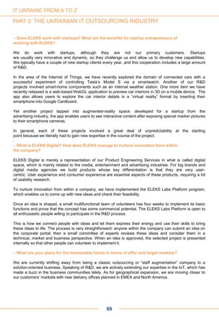 – Does ELEKS work with startups? What are the benefits for startup entrepreneurs of
working with ELEKS?
We do work with startups, although they are not our primary customers. Startups
are usually very innovative and dynamic, so they challenge us and allow us to develop new capabilities.
We typically have a couple of new startup clients every year, and this cooperation includes a large amount
of R&D.
In the area of the Internet of Things, we have recently explored the domain of connected cars with a
successful experiment of controlling Tesla’s Model S via a smartwatch. Another of our R&D
projects involved smart-home components such as an internal weather station. One more item we have
recently released is a web-based WebGL application to preview car interiors in 3D on a mobile device. The
app also allows users to explore the car interior details in a “virtual reality” format by inserting their
smartphone into Google Cardboard.
Yet another project tapped into augmented-reality space: developed for a startup from the
advertising industry, the app enables users to see interactive content after exposing special marker pictures
to their smartphone cameras.
In general, each of these projects involved a great deal of unpredictability at the starting
point because we literally had to gain new expertise in the course of the project.
.
– What is ELEKS Digital? How does ELEKS manage to nurture innovation from within
the company?
ELEKS Digital is merely a representation of our Product Engineering Services in what is called digital
space, which is mainly related to the media, entertainment and advertising industries. For big brands and
digital media agencies we build products whose key differentiation is that they are very user-
centric. User experience and consumer experience are essential aspects of these products, requiring a lot
of usability research.
To nurture innovation from within a company, we have implemented the ELEKS Labs Platform program,
which enables us to come up with new ideas and check their feasibility.
Once an idea is shaped, a small multifunctional team of volunteers has four weeks to implement its basic
functions and prove that the concept has some commercial potential. The ELEKS Labs Platform is open to
all enthusiastic people willing to participate in the R&D process.
This is how we connect people with ideas and let them express their energy and use their skills to bring
these ideas to life. The process is very straightforward: anyone within the company can submit an idea on
the corporate portal; then a small committee of experts reviews these ideas and consider them in a
technical, market and business perspective. When an idea is approved, the selected project is presented
internally so that other people can volunteer to implement it.
– What are your plans for the foreseeable future in terms of offer and target markets?
We are currently shifting away from being a classic outsourcing or “staff augmentation” company to a
solution-oriented business. Speaking of R&D, we are actively extending our expertise in the IoT, which has
made a buzz in the business communities lately. As for geographical expansion, we are moving closer to
our customers’ markets with new delivery offices planned in EMEA and North America.
89
IT UKRAINE FROM A TO Z
PART 2: THE UKRAINIAN IT OUTSOURCING INDUSTRY
 
