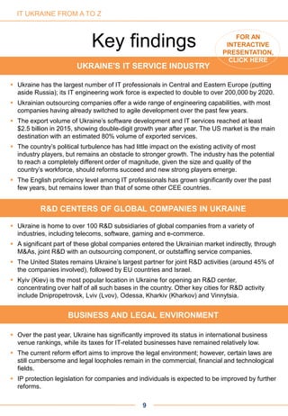 UKRAINE'S IT SERVICE INDUSTRY
 Ukraine has the largest number of IT professionals in Central and Eastern Europe (putting
aside Russia); its IT engineering work force is expected to double to over 200,000 by 2020.
 Ukrainian outsourcing companies offer a wide range of engineering capabilities, with most
companies having already switched to agile development over the past few years.
 The export volume of Ukraine’s software development and IT services reached at least
$2.5 billion in 2015, showing double-digit growth year after year. The US market is the main
destination with an estimated 80% volume of exported services.
 The country’s political turbulence has had little impact on the existing activity of most
industry players, but remains an obstacle to stronger growth. The industry has the potential
to reach a completely different order of magnitude, given the size and quality of the
country’s workforce, should reforms succeed and new strong players emerge.
 The English proficiency level among IT professionals has grown significantly over the past
few years, but remains lower than that of some other CEE countries.
R&D CENTERS OF GLOBAL COMPANIES IN UKRAINE
 Ukraine is home to over 100 R&D subsidiaries of global companies from a variety of
industries, including telecoms, software, gaming and e-commerce.
 A significant part of these global companies entered the Ukrainian market indirectly, through
M&As, joint R&D with an outsourcing component, or outstaffing service companies.
 The United States remains Ukraine’s largest partner for joint R&D activities (around 45% of
the companies involved), followed by EU countries and Israel.
 Kyiv (Kiev) is the most popular location in Ukraine for opening an R&D center,
concentrating over half of all such bases in the country. Other key cities for R&D activity
include Dnipropetrovsk, Lviv (Lvov), Odessa, Kharkiv (Kharkov) and Vinnytsia.
BUSINESS AND LEGAL ENVIRONMENT
 Over the past year, Ukraine has significantly improved its status in international business
venue rankings, while its taxes for IT-related businesses have remained relatively low.
 The current reform effort aims to improve the legal environment; however, certain laws are
still cumbersome and legal loopholes remain in the commercial, financial and technological
fields.
 IP protection legislation for companies and individuals is expected to be improved by further
reforms.
Key findings
9
IT UKRAINE FROM A TO Z
FOR AN
INTERACTIVE
PRESENTATION,
CLICK HERE
 