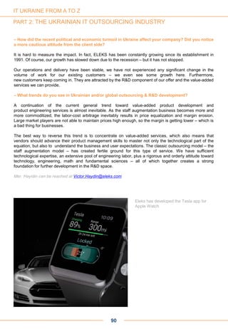 – How did the recent political and economic turmoil in Ukraine affect your company? Did you notice
a more cautious attitude from the client side?
It is hard to measure the impact. In fact, ELEKS has been constantly growing since its establishment in
1991. Of course, our growth has slowed down due to the recession – but it has not stopped.
Our operations and delivery have been stable, we have not experienced any significant change in the
volume of work for our existing customers – we even see some growth here. Furthermore,
new customers keep coming in. They are attracted by the R&D component of our offer and the value-added
services we can provide.
– What trends do you see in Ukrainian and/or global outsourcing & R&D development?
A continuation of the current general trend toward value-added product development and
product engineering services is almost inevitable. As the staff augmentation business becomes more and
more commoditized, the labor-cost arbitrage inevitably results in price equalization and margin erosion.
Large market players are not able to maintain prices high enough, so the margin is getting lower – which is
a bad thing for businesses.
The best way to reverse this trend is to concentrate on value-added services, which also means that
vendors should advance their product management skills to master not only the technological part of the
equation, but also to understand the business and user expectations. The classic outsourcing model – the
staff augmentation model – has created fertile ground for this type of service. We have sufficient
technological expertise, an extensive pool of engineering labor, plus a rigorous and orderly attitude toward
technology, engineering, math and fundamental sciences – all of which together creates a strong
foundation for further development in the R&D space.
Mer. Hayidin can be reached at Victor.Haydin@eleks.com
Eleks has developed the Tesla app for
Apple Watch
90
IT UKRAINE FROM A TO Z
PART 2: THE UKRAINIAN IT OUTSOURCING INDUSTRY
 