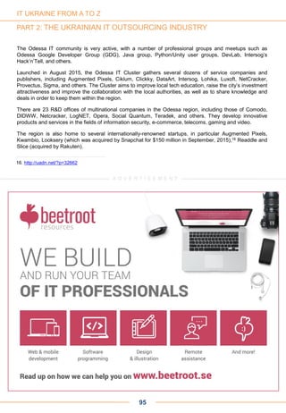 The Odessa IT community is very active, with a number of professional groups and meetups such as
Odessa Google Developer Group (GDG), Java group, Python/Unity user groups, DevLab, Intersog’s
Hack’n’Tell, and others.
Launched in August 2015, the Odessa IT Cluster gathers several dozens of service companies and
publishers, including Augmented Pixels, Ciklum, Clickky, DataArt, Intersog, Lohika, Luxoft, NetCracker,
Provectus, Sigma, and others. The Cluster aims to improve local tech education, raise the city’s investment
attractiveness and improve the collaboration with the local authorities, as well as to share knowledge and
deals in order to keep them within the region.
There are 23 R&D offices of multinational companies in the Odessa region, including those of Comodo,
DIDWW, Netcracker, LogNET, Opera, Social Quantum, Teradek, and others. They develop innovative
products and services in the fields of information security, e-commerce, telecoms, gaming and video.
The region is also home to several internationally-renowned startups, in particular Augmented Pixels,
Kwambio, Looksery (which was acquired by Snapchat for $150 million in September, 2015),16 Readdle and
Slice (acquired by Rakuten).
95
16. http://uadn.net/?p=32662
IT UKRAINE FROM A TO Z
PART 2: THE UKRAINIAN IT OUTSOURCING INDUSTRY
A D V E R T I S E M E N TA D V E R T I S E M E N T
 