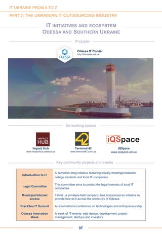 IT INITIATIVES AND ECOSYSTEM
ODESSA AND SOUTHERN UKRAINE
Odessa IT Cluster
http://it-cluster.od.ua
IT-cluster
97
IT UKRAINE FROM A TO Z
PART 2: THE UKRAINIAN IT OUTSOURCING INDUSTRY
Key community projects and events
Introduction to IT
A semester-long initiative featuring weekly meetings between
college students and local IT companies
Legal Committee
This committee aims to protect the legal interests of local IT
companies
Municipal Internet
access
TeNet , a privately-held company, has announced an initiative to
provide free wi-fi across the entire city of Odessa
BlackSea IT Summit An international conference on technologies and entrepreneurship
Odessa Innovation
Week
A week of IT-events: web design, development, project
management, startups and investors.
Impact Hub
www.impacthub.odessa.ua
Terminal 42
www.terminal42.com.ua
Co-working spaces
iQSpace
www.iqspace.od.ua
 