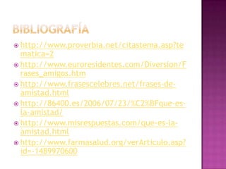  http://www.proverbia.net/citastema.asp?te
  matica=2
 http://www.euroresidentes.com/Diversion/F
  rases_amigos.htm
 http://www.frasescelebres.net/frases-de-
  amistad.html
 http://86400.es/2006/07/23/%C2%BFque-es-
  la-amistad/
 http://www.misrespuestas.com/que-es-la-
  amistad.html
 http://www.farmasalud.org/verArticulo.asp?
  id=-1489970600
 