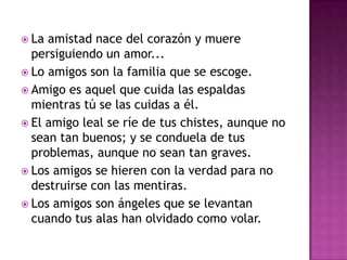 La amistad nace del corazón y muere
  persiguiendo un amor...
 Lo amigos son la familia que se escoge.
 Amigo es aquel que cuida las espaldas
  mientras tú se las cuidas a él.
 El amigo leal se ríe de tus chistes, aunque no
  sean tan buenos; y se conduela de tus
  problemas, aunque no sean tan graves.
 Los amigos se hieren con la verdad para no
  destruirse con las mentiras.
 Los amigos son ángeles que se levantan
  cuando tus alas han olvidado como volar.
 