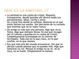    La amistad es una cajita de cristal. Pequeña,
    transparente, donde guardas allí dentro todos tus
    pensamientos, ideas, cariño y amor.
    Un cristal fino donde te reflejas. Material en el que
    están hechos tus sueños. Son porciones de tu corazón
    que intentas que no se rayen nunca.
   Un amigo es más que una persona. Algo que no es
    físico, algo que siempre llevas. Es eso que recoges
    por el camino y guardas en tu cajita de cristal,
    cuidadosamente acomodado en su interior de
    terciopelo. Todo eso en lo que crees, en lo que
    confías, en lo que sientes.
   Eso que más allá del mundo encuentras. Eso que te
    abraza cuando piensas que no puedes más. Algo que
    lamentas no ver. Porque el amigo no se ve, no se
    toca, no se huele. Simplemente lo sientes.
 