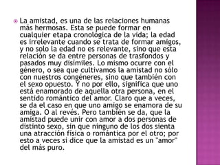    La amistad, es una de las relaciones humanas
    más hermosas. Esta se puede formar en
    cualquier etapa cronológica de la vida; la edad
    es irrelevante cuando se trata de formar amigos,
    y no solo la edad no es relevante, sino que esta
    relación se da entre personas de trasfondos y
    pasados muy disímiles. Lo mismo ocurre con el
    género, o sea que cultivamos la amistad no sólo
    con nuestros congéneres, sino que también con
    el sexo opuesto. Y no por ello, significa que uno
    está enamorado de aquella otra persona, en el
    sentido romántico del amor. Claro que a veces,
    se da el caso en que uno amigo se enamora de su
    amiga. O al revés. Pero también se da, que la
    amistad puede unir con amor a dos personas de
    distinto sexo, sin que ninguno de los dos sienta
    una atracción física o romántica por el otro; por
    esto a veces si dice que la amistad es un "amor"
    del más puro.
 