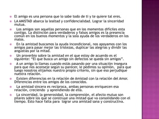    El amigo es una persona que lo sabe todo de ti y te quiere tal eres.
   LA AMISTAD abarca la lealtad y confidencialidad. Lograr la sinceridad
    mutua.
     Los amigos son aquellas personas que en los momentos difíciles esta
    contigo. La distinción para verdaderos y falsos amigos es la presencia
    común en los buenos momentos y la sola ayuda de los verdaderos en los
    malos.
     En la amistad buscamos la ayuda incondicional, nos apoyamos con los
    amigos para pasar mejor las tristezas, duplicar las alegrías y dividir las
    angustias por la mitad.
     Un proverbio sobre la amistad en el que estoy de acuerdo es el
    siguiente: “El que busca un amigo sin defectos se queda sin amigos”.
     A un amigo lo llamas cuando estás pasando por una situación insegura
    para que nos aconseje según su parecer, le pedimos su opinión, para que
    luego nosotros elijamos nuestro propio criterio, sin que eso perjudique
    nuestra relación.
     Existen diferencias en la relación de Amistad con la relación del Amor.
    Diferencias entre los amigos de los conocidos.
     La amistad sincera es recíproca, ambas personas enriquecen esa
    relación, creciendo y aprendiendo de ella.
     La sinceridad, la generosidad, la comprensión, el afecto mutuo son
    pilares sobre los que se construye una mistad que va consolidando con el
    tiempo. Esto hace falta para lograr una amistad sana y constructiva.
 