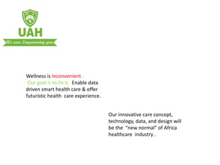 Wellness is Inconvenient .
Our goal is to fix it. Enable data
driven smart health care & offer
futuristic health care experience.
Our innovative care concept,
technology, data, and design will
be the “new normal” of Africa
healthcare industry .
 