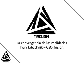 La convergencia de las realidades 
Iván Tabachnik – CEO Trision 
 