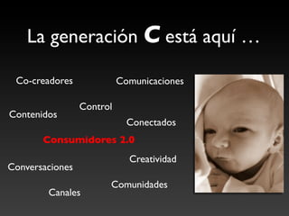 La generación C está aquí …	


  Co-creadores	

                Comunicaciones	


                    Control	

Contenidos	

                                   Conectados	

        Consumidores 2.0	

                                    Creatividad	

Conversaciones	

                            Comunidades	

          Canales	

 
