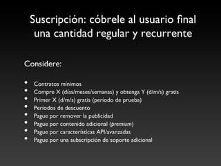 Suscripción: cóbrele al usuario ﬁnal 
      una cantidad regular y recurrente	


Considere:	

	

•    Contratos mínimos	

•    Compre X (días/meses/semanas) y obtenga Y (d/m/s) gratis	

•    Primer X (d/m/s) gratis (período de prueba)	

•    Períodos de descuento	

•    Pague por remover la publicidad	

•    Pague por contenido adicional (premium)	

•    Pague por características API/avanzadas	

•    Pague por una subscripción de soporte adicional	

 
