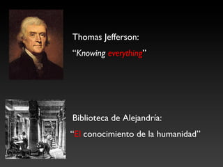 Thomas Jefferson: 	

	

“Knowing everything”	





	

Biblioteca de Alejandría: 	

“El conocimiento de la humanidad”	

 