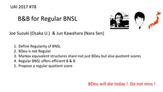 B&B for Regular BNSL
Joe Suzuki (Osaka U.) & Jun Kawahara (Nara Sen)
BDeu will die today ! Do not miss !
UAI 2017 #78
1. Define Regularity of BNSL
2. BDeu is not Regular
3. Markov equivalent structures share not just BDeu but also quotient scores
4. Regular BNSL offers efficient B & B
5. Propose a regular quotient score
 