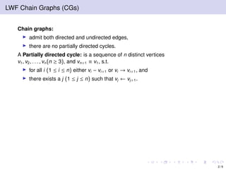 LWF Chain Graphs (CGs)
Chain graphs:
admit both directed and undirected edges,
there are no partially directed cycles.
A Partially directed cycle: is a sequence of n distinct vertices
v1, v2, . . . , vn(n ≥ 3), and vn+1 ≡ v1, s.t.
for all i (1 ≤ i ≤ n) either vi − vi+1 or vi → vi+1, and
there exists a j (1 ≤ j ≤ n) such that vj ← vj+1.
2 / 9
 
