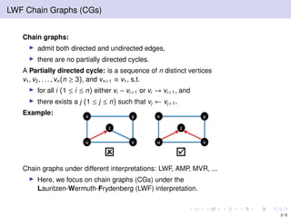 LWF Chain Graphs (CGs)
Chain graphs:
admit both directed and undirected edges,
there are no partially directed cycles.
A Partially directed cycle: is a sequence of n distinct vertices
v1, v2, . . . , vn(n ≥ 3), and vn+1 ≡ v1, s.t.
for all i (1 ≤ i ≤ n) either vi − vi+1 or vi → vi+1, and
there exists a j (1 ≤ j ≤ n) such that vj ← vj+1.
Example:
Chain graphs under different interpretations: LWF, AMP, MVR, ...
Here, we focus on chain graphs (CGs) under the
Lauritzen-Wermuth-Frydenberg (LWF) interpretation.
2 / 9
 