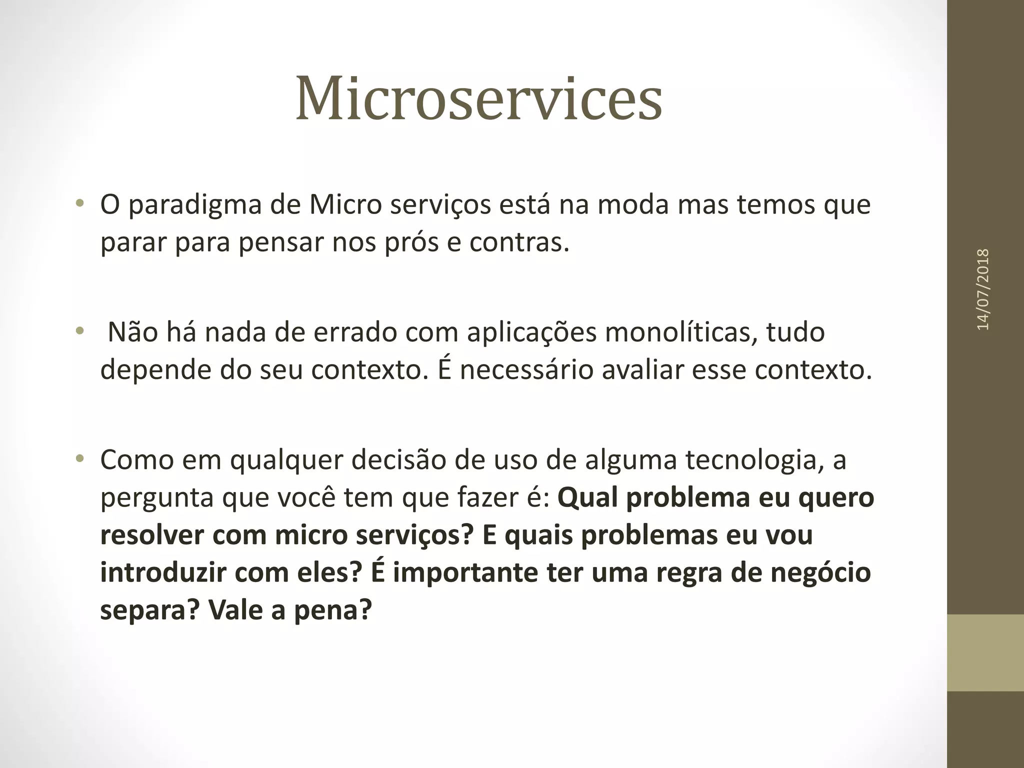 Microservices
14/07/2018
• O paradigma de Micro serviços está na moda mas temos que
parar para pensar nos prós e contras.
• Não há nada de errado com aplicações monolíticas, tudo
depende do seu contexto. É necessário avaliar esse contexto.
• Como em qualquer decisão de uso de alguma tecnologia, a
pergunta que você tem que fazer é: Qual problema eu quero
resolver com micro serviços? E quais problemas eu vou
introduzir com eles? É importante ter uma regra de negócio
separa? Vale a pena?
 
