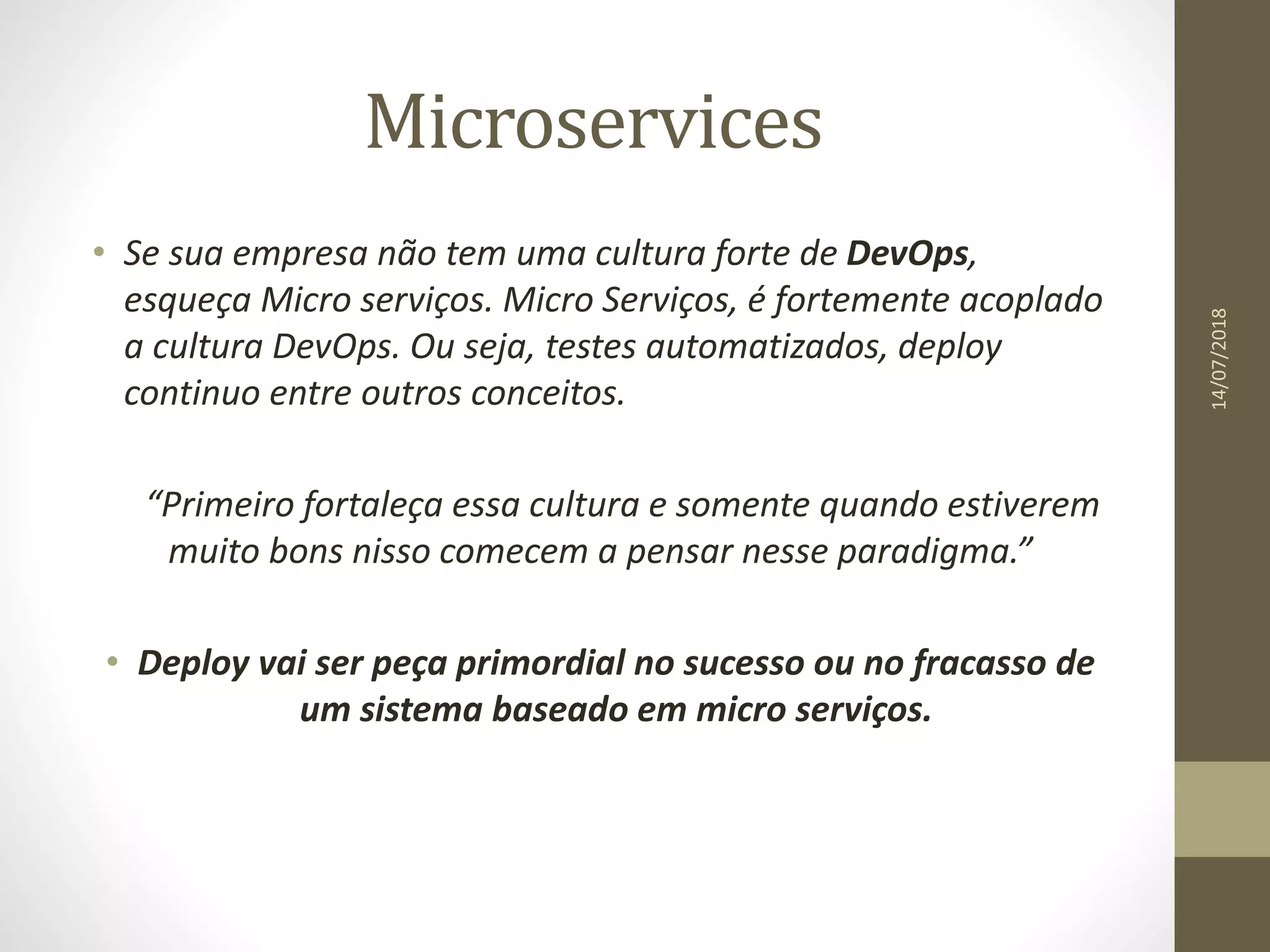 Microservices
14/07/2018
• Se sua empresa não tem uma cultura forte de DevOps,
esqueça Micro serviços. Micro Serviços, é fortemente acoplado
a cultura DevOps. Ou seja, testes automatizados, deploy
continuo entre outros conceitos.
“Primeiro fortaleça essa cultura e somente quando estiverem
muito bons nisso comecem a pensar nesse paradigma.”
• Deploy vai ser peça primordial no sucesso ou no fracasso de
um sistema baseado em micro serviços.
 