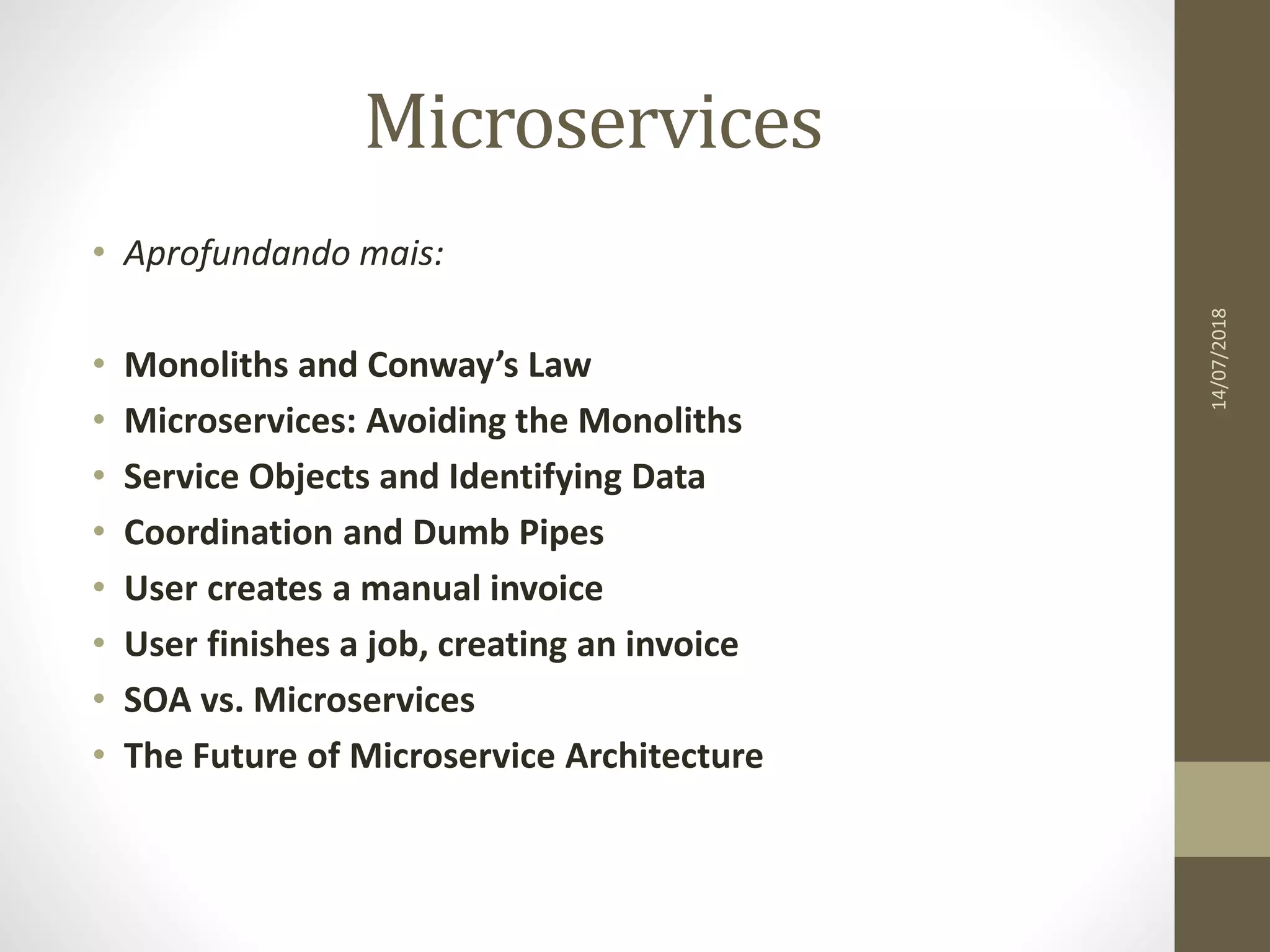 Microservices
14/07/2018
• Aprofundando mais:
• Monoliths and Conway’s Law
• Microservices: Avoiding the Monoliths
• Service Objects and Identifying Data
• Coordination and Dumb Pipes
• User creates a manual invoice
• User finishes a job, creating an invoice
• SOA vs. Microservices
• The Future of Microservice Architecture
 