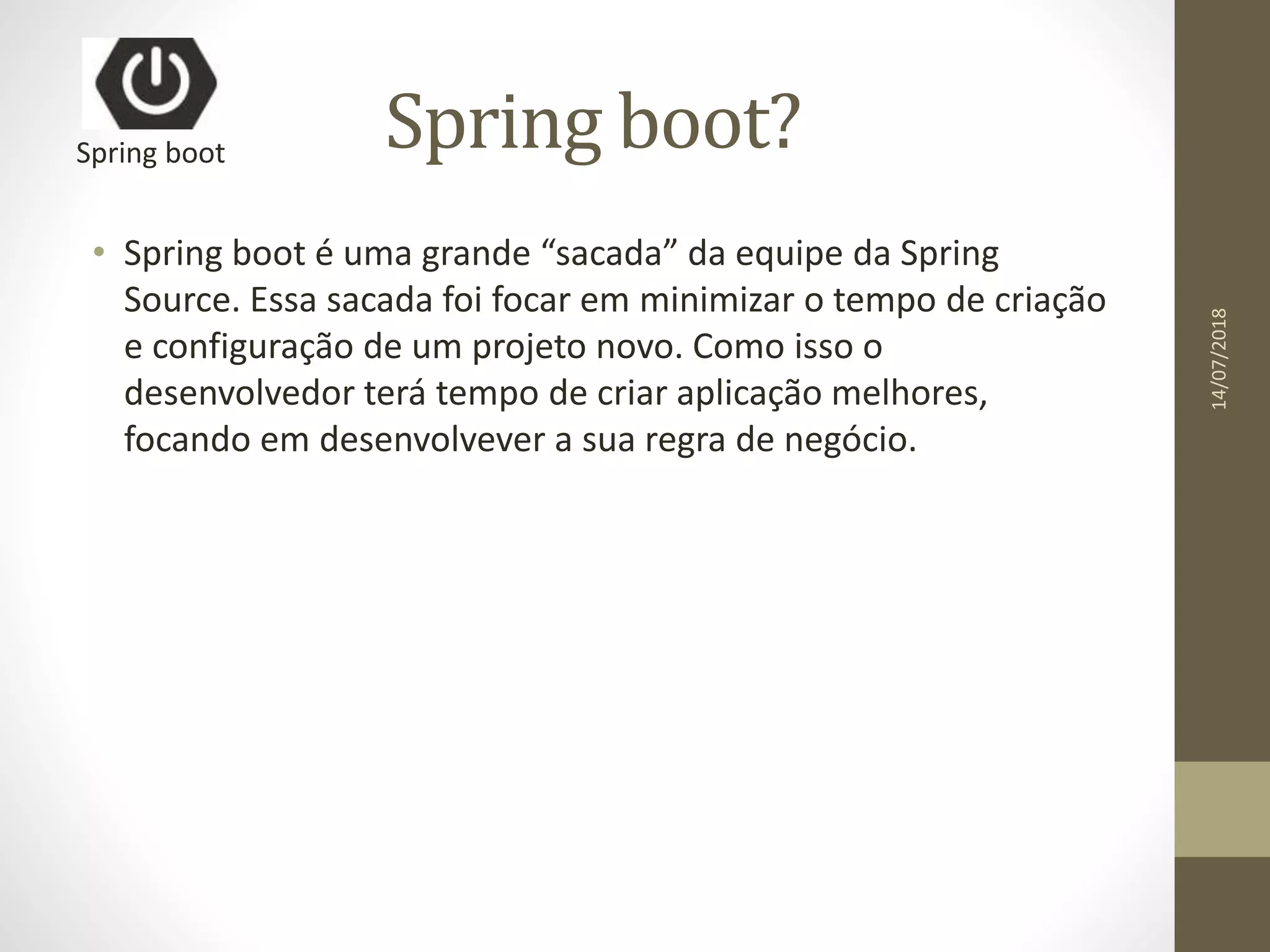 Spring boot?
• Spring boot é uma grande “sacada” da equipe da Spring
Source. Essa sacada foi focar em minimizar o tempo de criação
e configuração de um projeto novo. Como isso o
desenvolvedor terá tempo de criar aplicação melhores,
focando em desenvolvever a sua regra de negócio.
Spring boot
14/07/2018
 