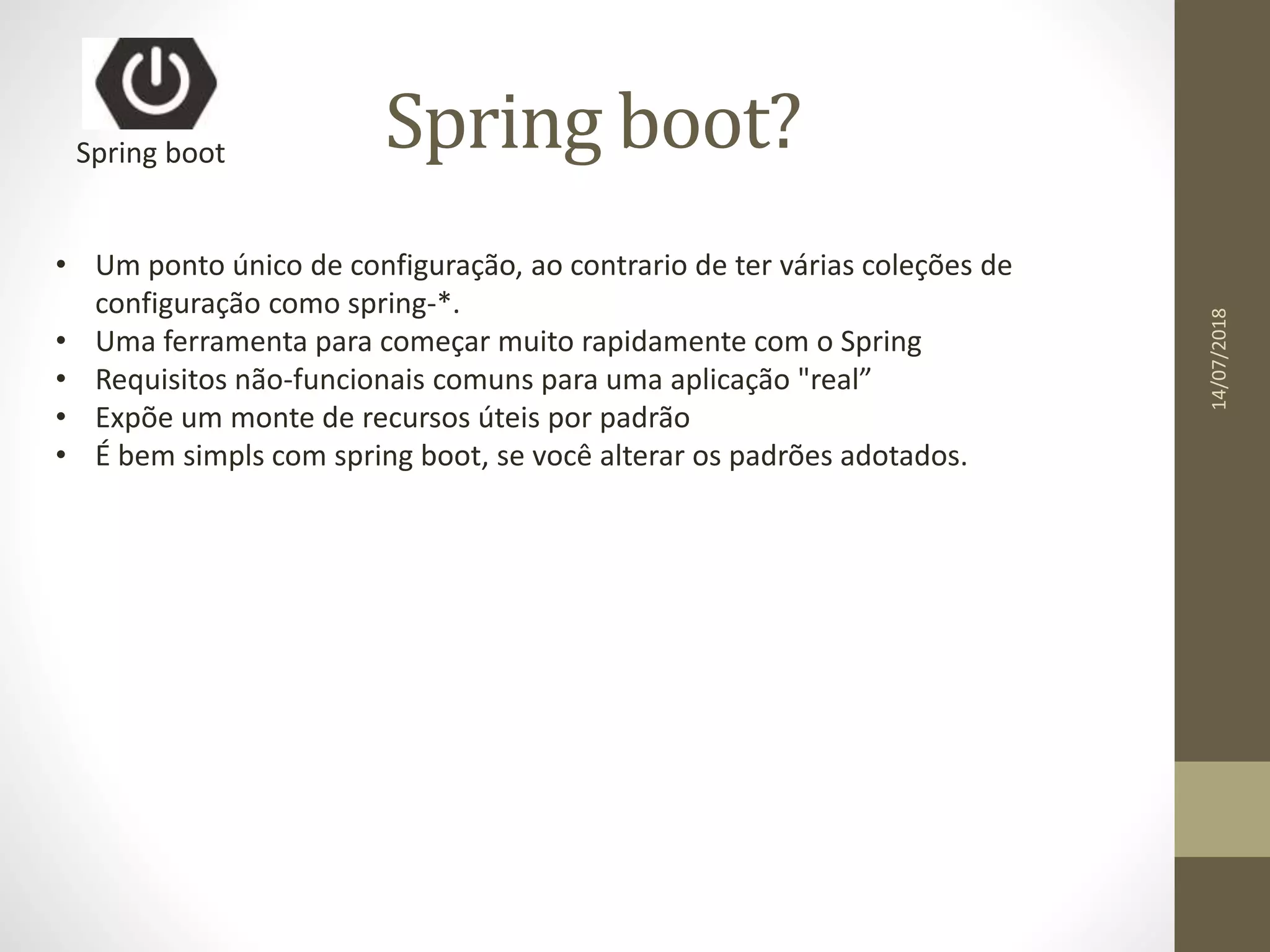 Spring boot?Spring boot
• Um ponto único de configuração, ao contrario de ter várias coleções de
configuração como spring-*.
• Uma ferramenta para começar muito rapidamente com o Spring
• Requisitos não-funcionais comuns para uma aplicação "real”
• Expõe um monte de recursos úteis por padrão
• É bem simpls com spring boot, se você alterar os padrões adotados.
14/07/2018
 