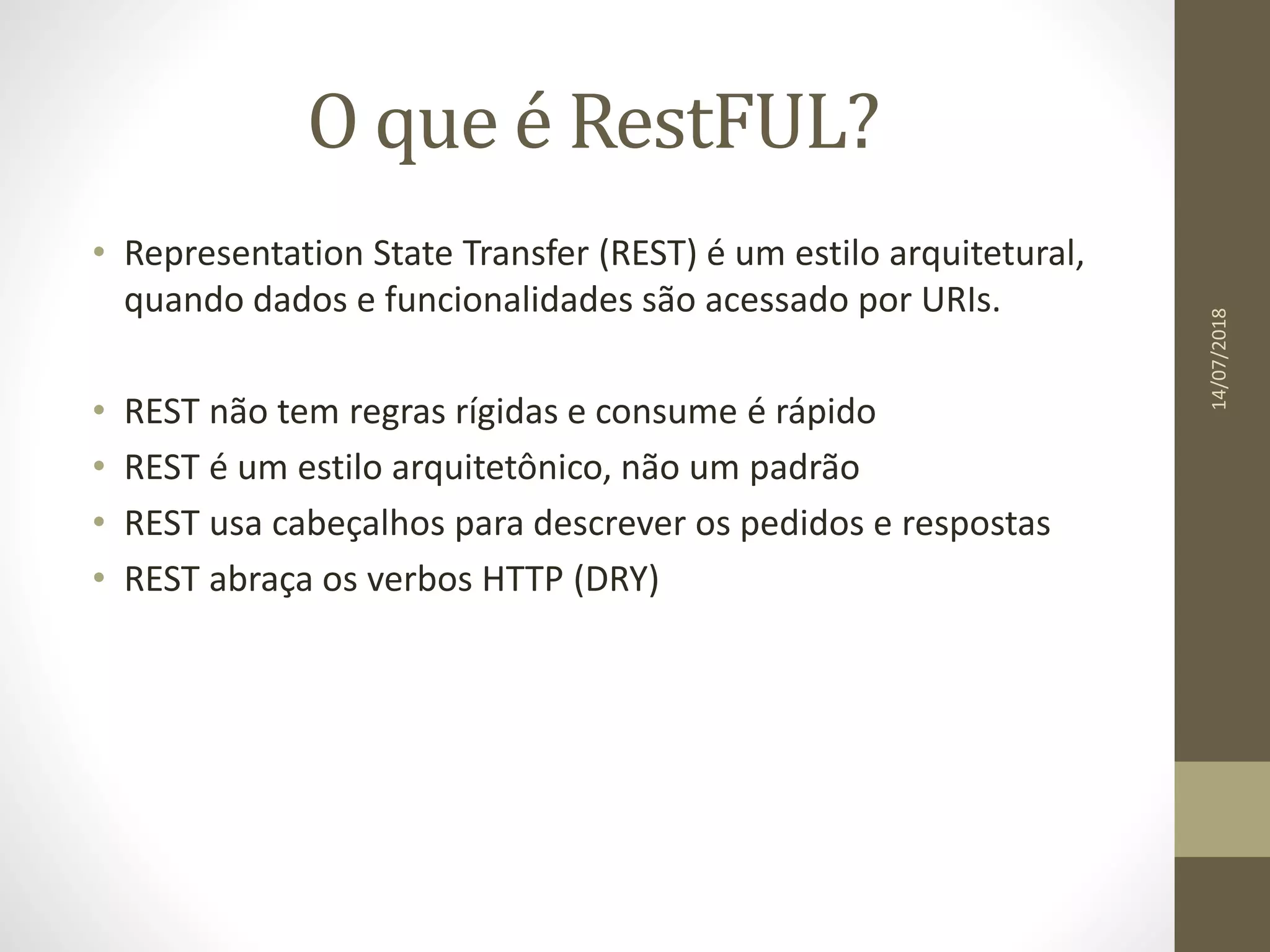 O que é RestFUL?
• Representation State Transfer (REST) é um estilo arquitetural,
quando dados e funcionalidades são acessado por URIs.
• REST não tem regras rígidas e consume é rápido
• REST é um estilo arquitetônico, não um padrão
• REST usa cabeçalhos para descrever os pedidos e respostas
• REST abraça os verbos HTTP (DRY)
14/07/2018
 