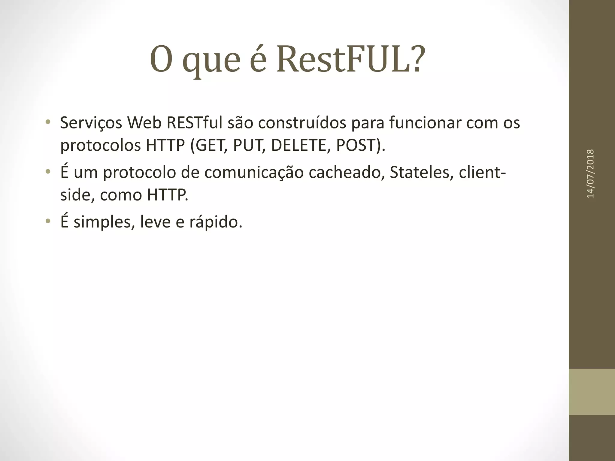 O que é RestFUL?
• Serviços Web RESTful são construídos para funcionar com os
protocolos HTTP (GET, PUT, DELETE, POST).
• É um protocolo de comunicação cacheado, Stateles, client-
side, como HTTP.
• É simples, leve e rápido.
14/07/2018
 