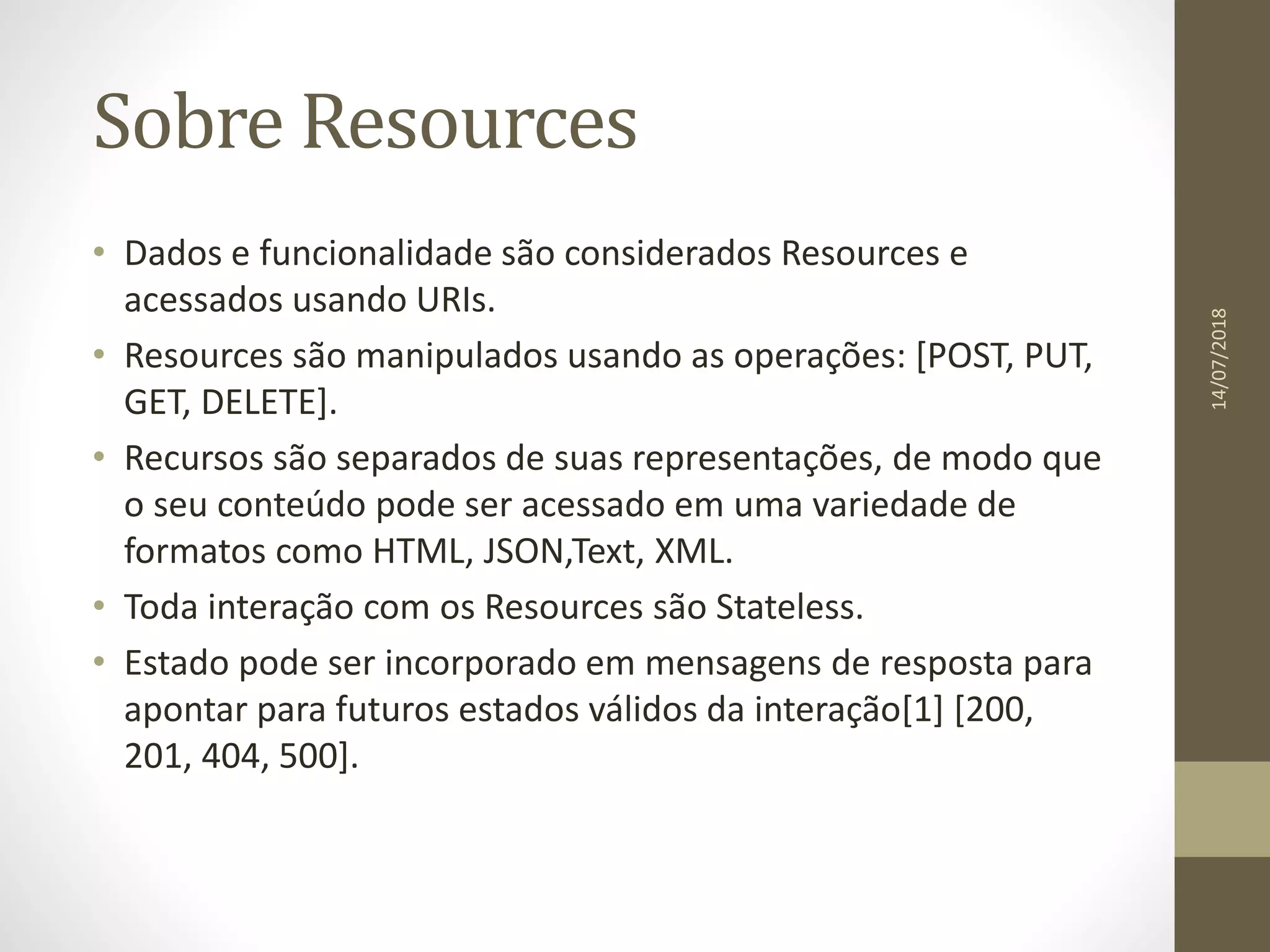 Sobre Resources
• Dados e funcionalidade são considerados Resources e
acessados usando URIs.
• Resources são manipulados usando as operações: [POST, PUT,
GET, DELETE].
• Recursos são separados de suas representações, de modo que
o seu conteúdo pode ser acessado em uma variedade de
formatos como HTML, JSON,Text, XML.
• Toda interação com os Resources são Stateless.
• Estado pode ser incorporado em mensagens de resposta para
apontar para futuros estados válidos da interação[1] [200,
201, 404, 500].
14/07/2018
 