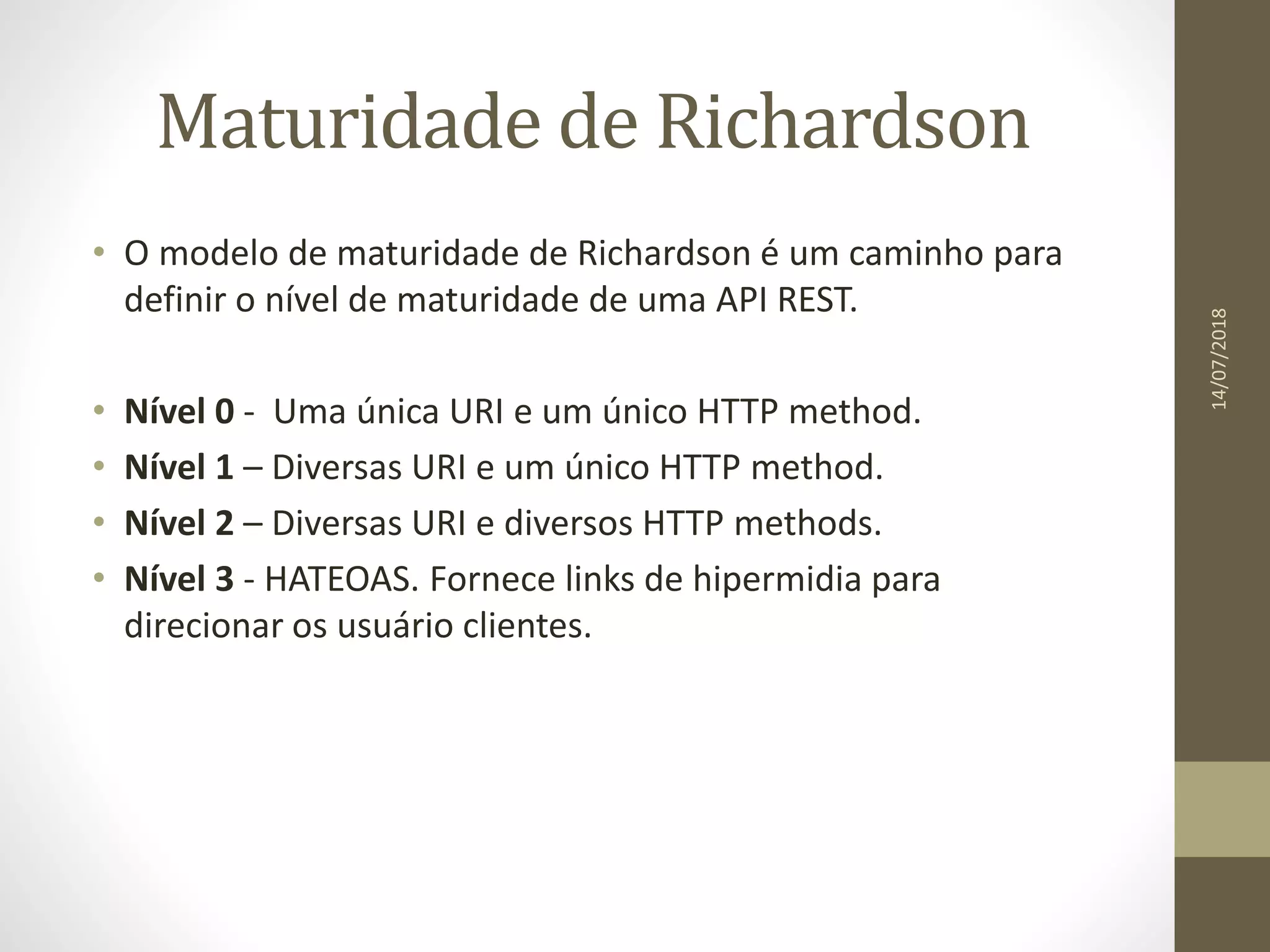 Maturidade de Richardson
• O modelo de maturidade de Richardson é um caminho para
definir o nível de maturidade de uma API REST.
• Nível 0 - Uma única URI e um único HTTP method.
• Nível 1 – Diversas URI e um único HTTP method.
• Nível 2 – Diversas URI e diversos HTTP methods.
• Nível 3 - HATEOAS. Fornece links de hipermidia para
direcionar os usuário clientes.
14/07/2018
 