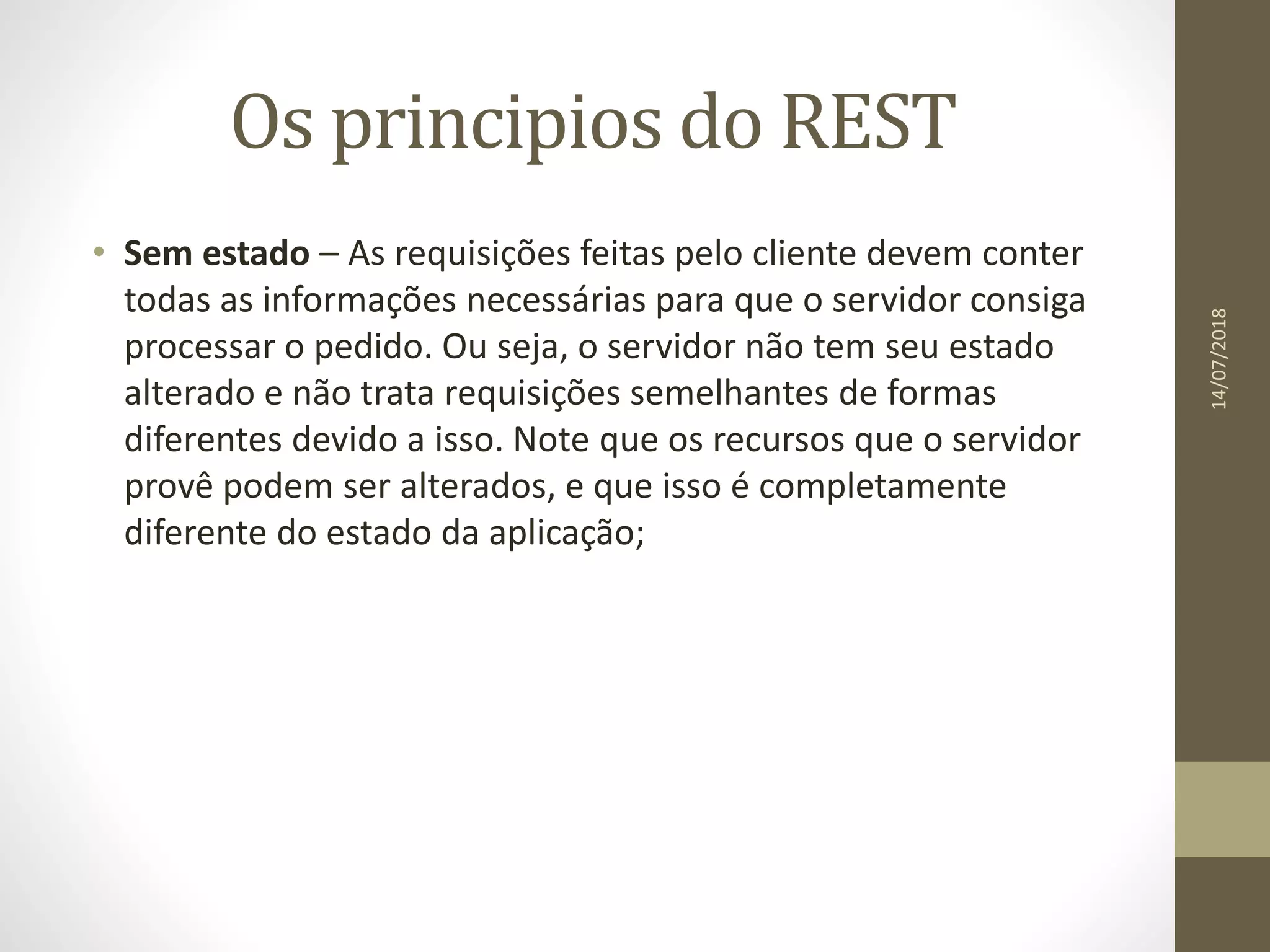 Os principios do REST
• Sem estado – As requisições feitas pelo cliente devem conter
todas as informações necessárias para que o servidor consiga
processar o pedido. Ou seja, o servidor não tem seu estado
alterado e não trata requisições semelhantes de formas
diferentes devido a isso. Note que os recursos que o servidor
provê podem ser alterados, e que isso é completamente
diferente do estado da aplicação;
14/07/2018
 
