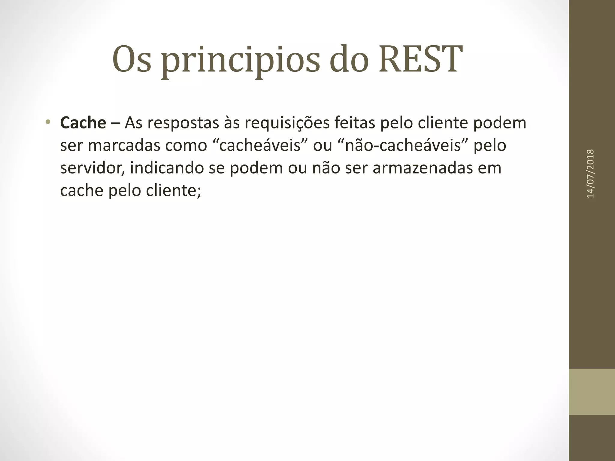 Os principios do REST
• Cache – As respostas às requisições feitas pelo cliente podem
ser marcadas como “cacheáveis” ou “não-cacheáveis” pelo
servidor, indicando se podem ou não ser armazenadas em
cache pelo cliente;
14/07/2018
 