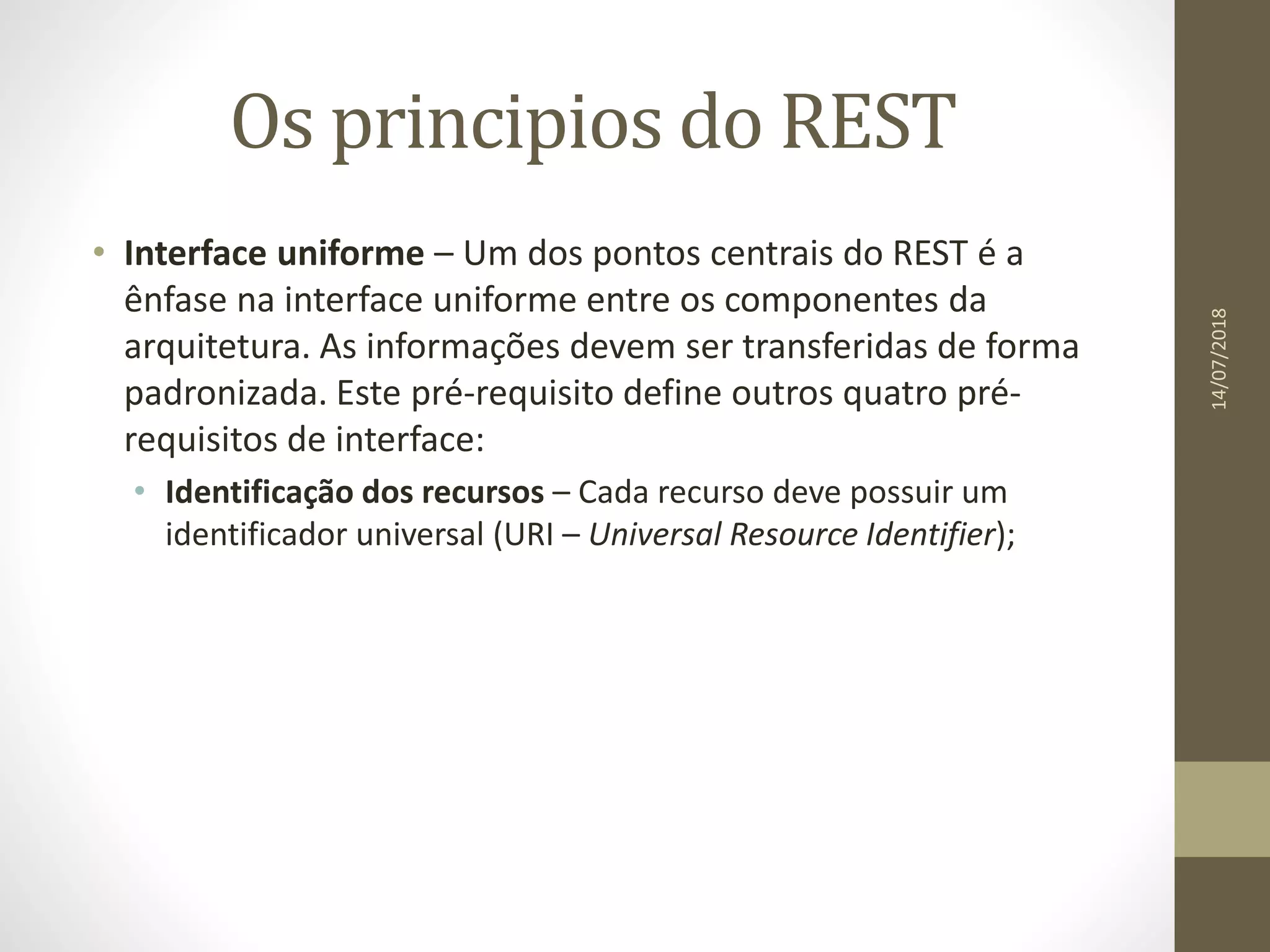 Os principios do REST
• Interface uniforme – Um dos pontos centrais do REST é a
ênfase na interface uniforme entre os componentes da
arquitetura. As informações devem ser transferidas de forma
padronizada. Este pré-requisito define outros quatro pré-
requisitos de interface:
• Identificação dos recursos – Cada recurso deve possuir um
identificador universal (URI – Universal Resource Identifier);
14/07/2018
 