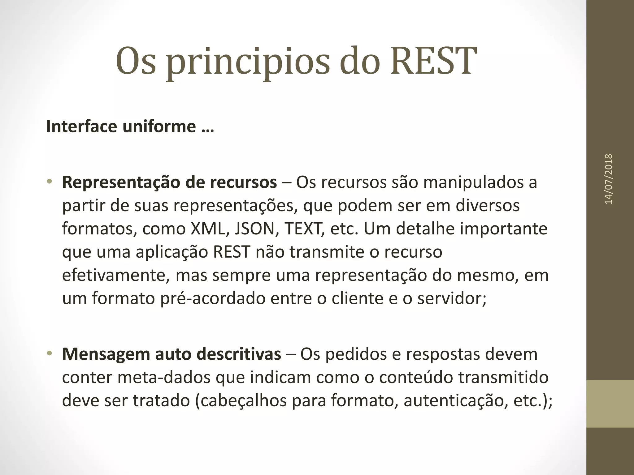 Os principios do REST
Interface uniforme …
• Representação de recursos – Os recursos são manipulados a
partir de suas representações, que podem ser em diversos
formatos, como XML, JSON, TEXT, etc. Um detalhe importante
que uma aplicação REST não transmite o recurso
efetivamente, mas sempre uma representação do mesmo, em
um formato pré-acordado entre o cliente e o servidor;
• Mensagem auto descritivas – Os pedidos e respostas devem
conter meta-dados que indicam como o conteúdo transmitido
deve ser tratado (cabeçalhos para formato, autenticação, etc.);
14/07/2018
 
