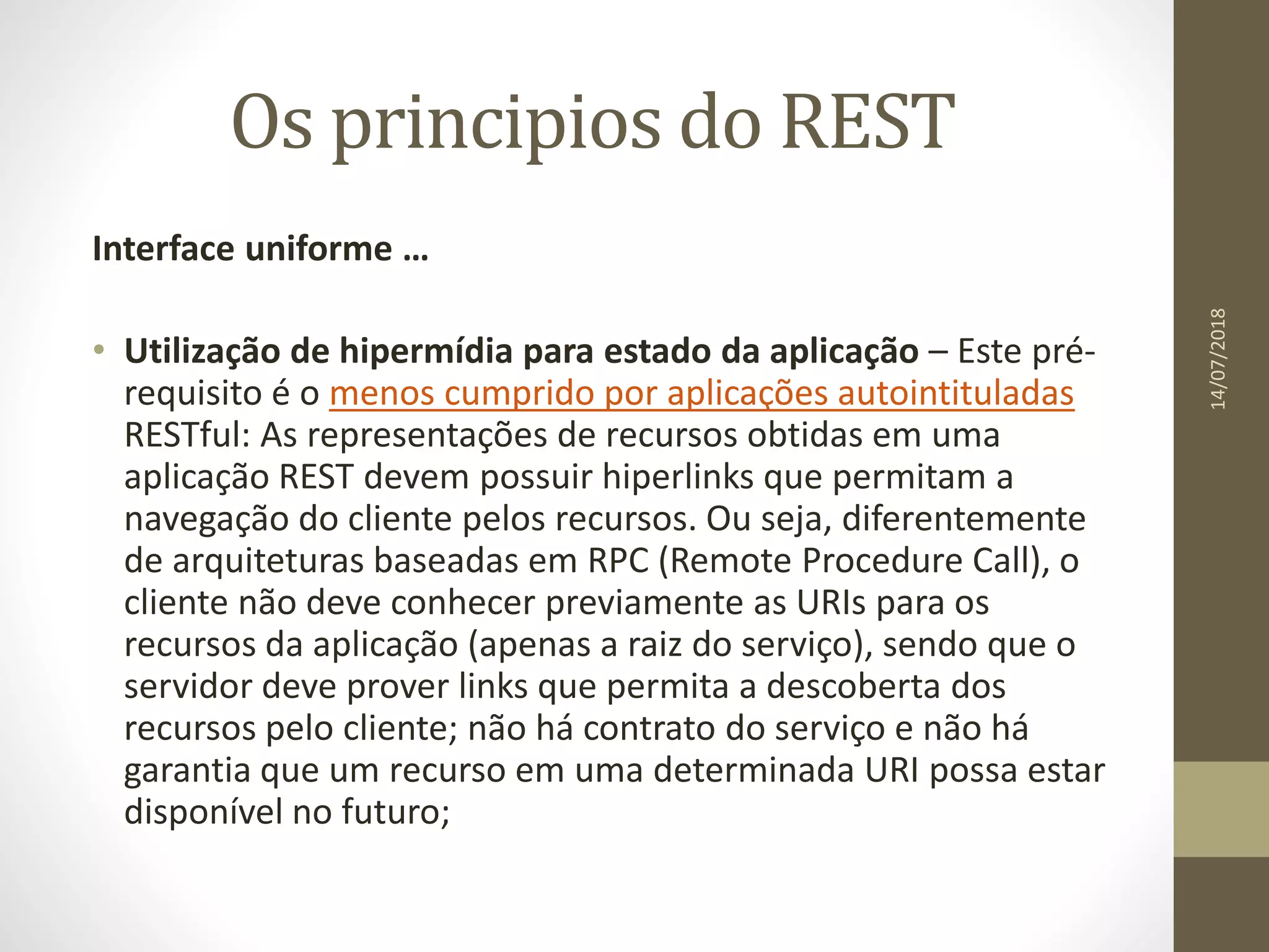 Os principios do REST
Interface uniforme …
• Utilização de hipermídia para estado da aplicação – Este pré-
requisito é o menos cumprido por aplicações autointituladas
RESTful: As representações de recursos obtidas em uma
aplicação REST devem possuir hiperlinks que permitam a
navegação do cliente pelos recursos. Ou seja, diferentemente
de arquiteturas baseadas em RPC (Remote Procedure Call), o
cliente não deve conhecer previamente as URIs para os
recursos da aplicação (apenas a raiz do serviço), sendo que o
servidor deve prover links que permita a descoberta dos
recursos pelo cliente; não há contrato do serviço e não há
garantia que um recurso em uma determinada URI possa estar
disponível no futuro;
14/07/2018
 