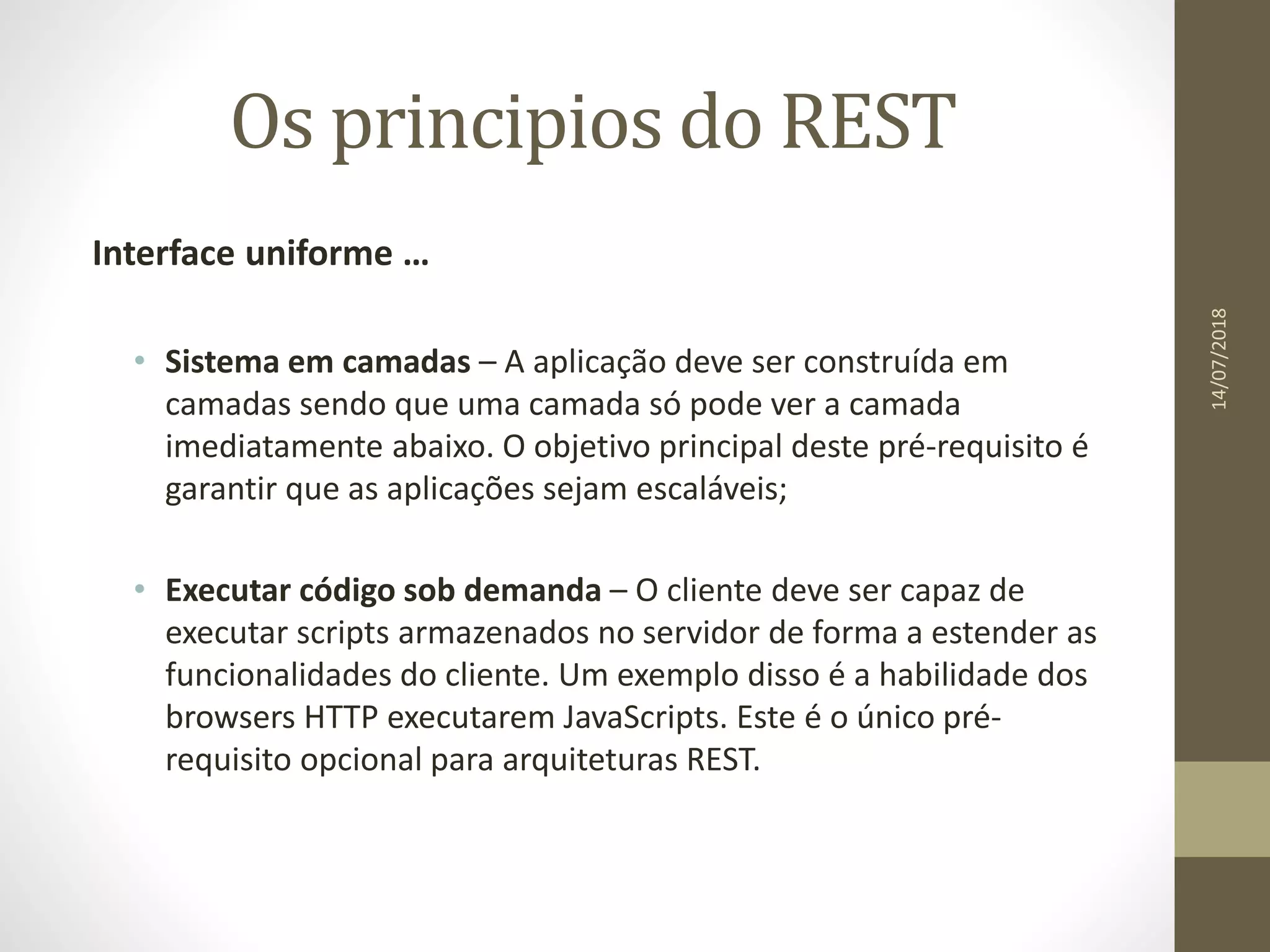 Os principios do REST
Interface uniforme …
• Sistema em camadas – A aplicação deve ser construída em
camadas sendo que uma camada só pode ver a camada
imediatamente abaixo. O objetivo principal deste pré-requisito é
garantir que as aplicações sejam escaláveis;
• Executar código sob demanda – O cliente deve ser capaz de
executar scripts armazenados no servidor de forma a estender as
funcionalidades do cliente. Um exemplo disso é a habilidade dos
browsers HTTP executarem JavaScripts. Este é o único pré-
requisito opcional para arquiteturas REST.
14/07/2018
 