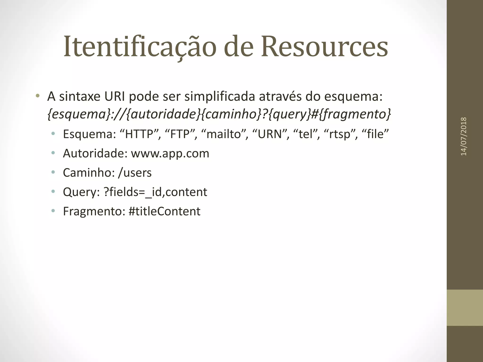 Itentificação de Resources
• A sintaxe URI pode ser simplificada através do esquema:
{esquema}://{autoridade}{caminho}?{query}#{fragmento}
• Esquema: “HTTP”, “FTP”, “mailto”, “URN”, “tel”, “rtsp”, “file”
• Autoridade: www.app.com
• Caminho: /users
• Query: ?fields=_id,content
• Fragmento: #titleContent
14/07/2018
 