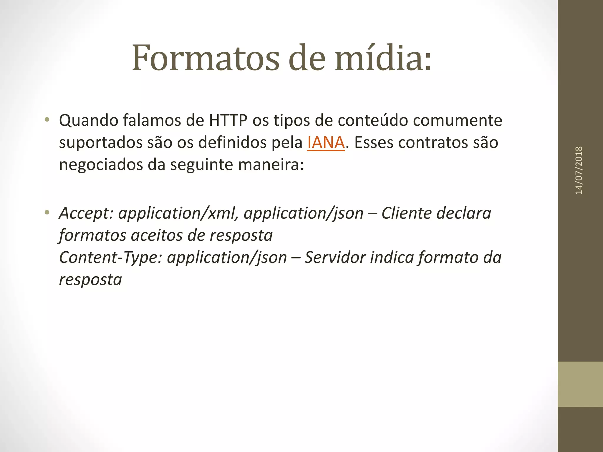Formatos de mídia:
• Quando falamos de HTTP os tipos de conteúdo comumente
suportados são os definidos pela IANA. Esses contratos são
negociados da seguinte maneira:
• Accept: application/xml, application/json – Cliente declara
formatos aceitos de resposta
Content-Type: application/json – Servidor indica formato da
resposta
14/07/2018
 