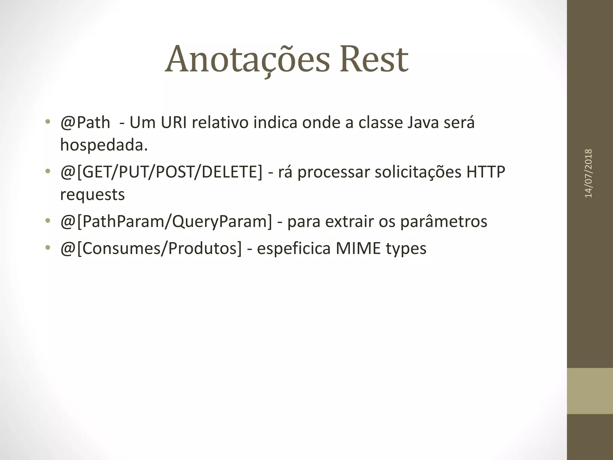 Anotações Rest
• @Path - Um URI relativo indica onde a classe Java será
hospedada.
• @[GET/PUT/POST/DELETE] - rá processar solicitações HTTP
requests
• @[PathParam/QueryParam] - para extrair os parâmetros
• @[Consumes/Produtos] - espeficica MIME types
14/07/2018
 