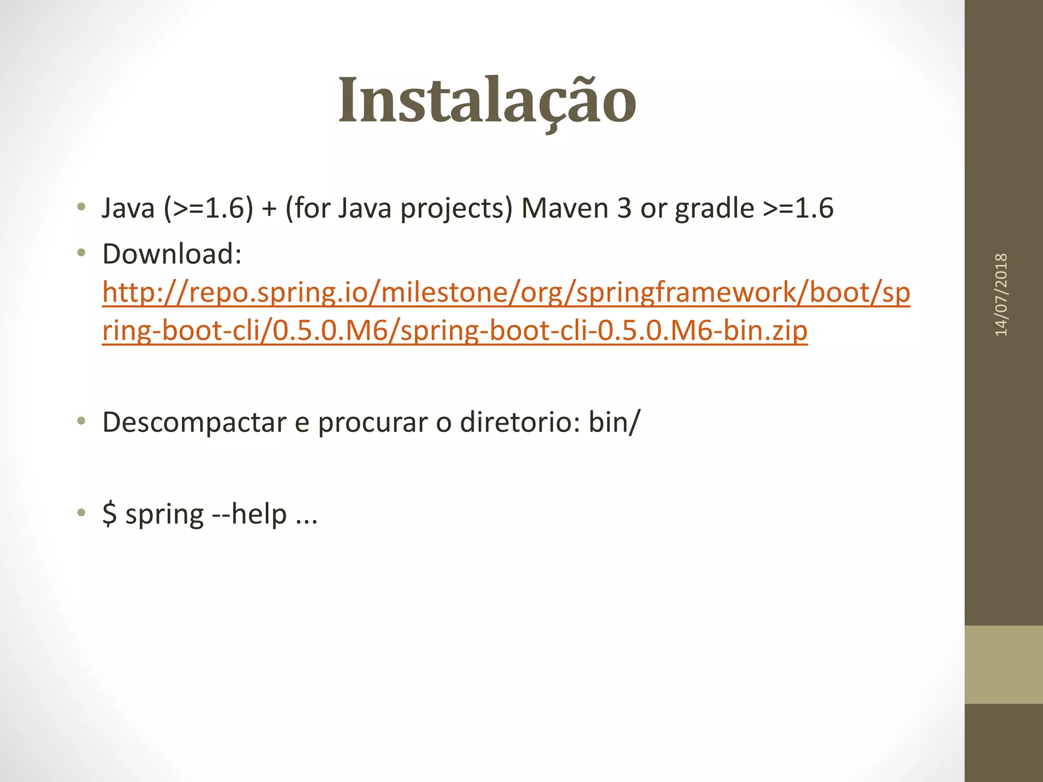 Instalação
• Java (>=1.6) + (for Java projects) Maven 3 or gradle >=1.6
• Download:
http://repo.spring.io/milestone/org/springframework/boot/sp
ring-boot-cli/0.5.0.M6/spring-boot-cli-0.5.0.M6-bin.zip
• Descompactar e procurar o diretorio: bin/
• $ spring --help ...
14/07/2018
 